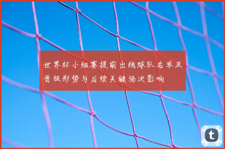 世界杯小组赛提前出线球队名单及晋级形势与后续关键场次影响