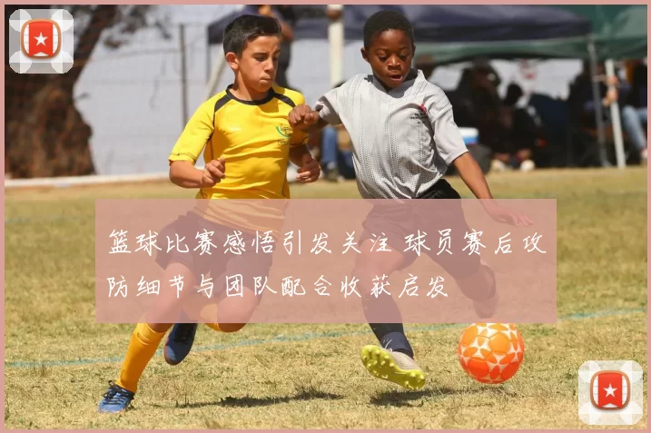篮球比赛感悟引发关注 球员赛后攻防细节与团队配合收获启发