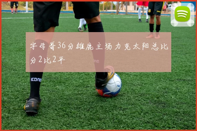 字母哥36分雄鹿主场力克太阳总比分2比2平