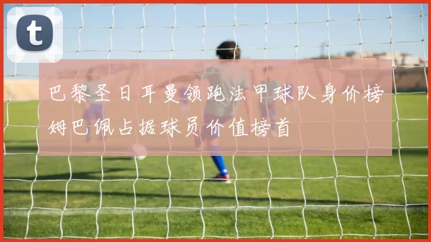 巴黎圣日耳曼领跑法甲球队身价榜姆巴佩占据球员价值榜首