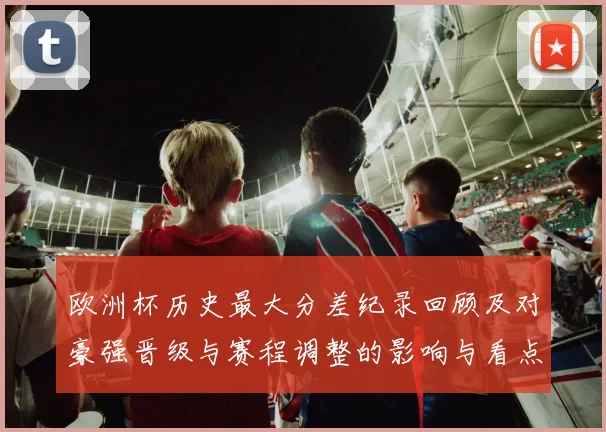 欧洲杯历史最大分差纪录回顾及对豪强晋级与赛程调整的影响与看点