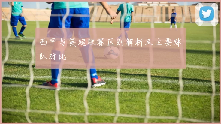 西甲与英超联赛区别解析及主要球队对比