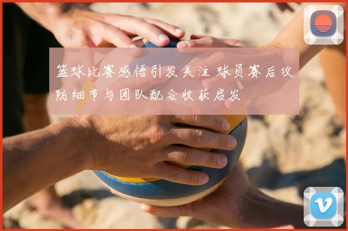 篮球比赛感悟引发关注 球员赛后攻防细节与团队配合收获启发