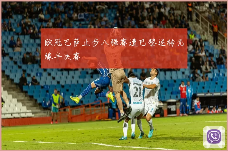 欧冠巴萨止步八强赛遭巴黎逆转无缘半决赛