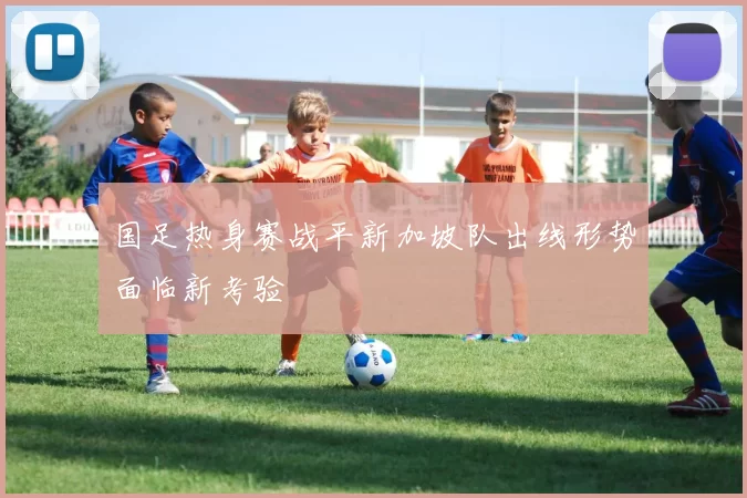 国足热身赛战平新加坡队出线形势面临新考验