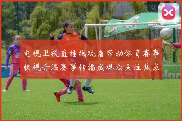 电视卫视直播线观看带动体育赛事收视升温赛事转播成观众关注焦点