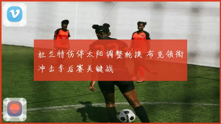 杜兰特伤停太阳调整轮换 布克领衔冲击季后赛关键战