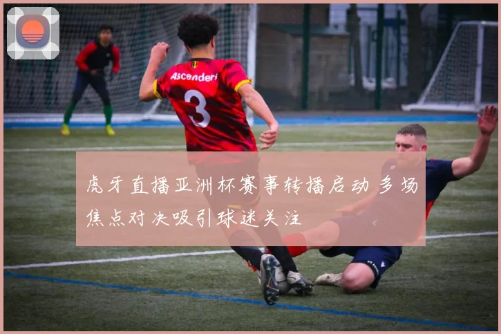 虎牙直播亚洲杯赛事转播启动 多场焦点对决吸引球迷关注