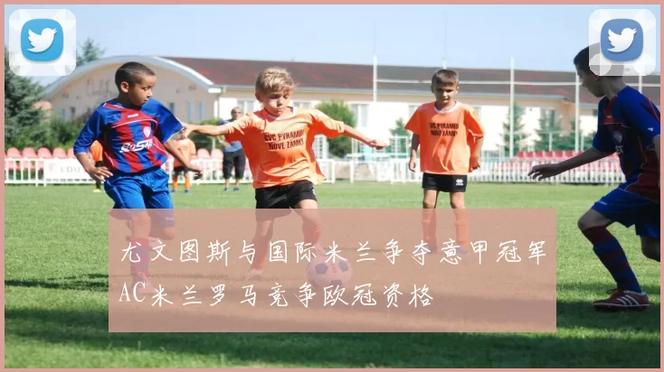 尤文图斯与国际米兰争夺意甲冠军AC米兰罗马竞争欧冠资格