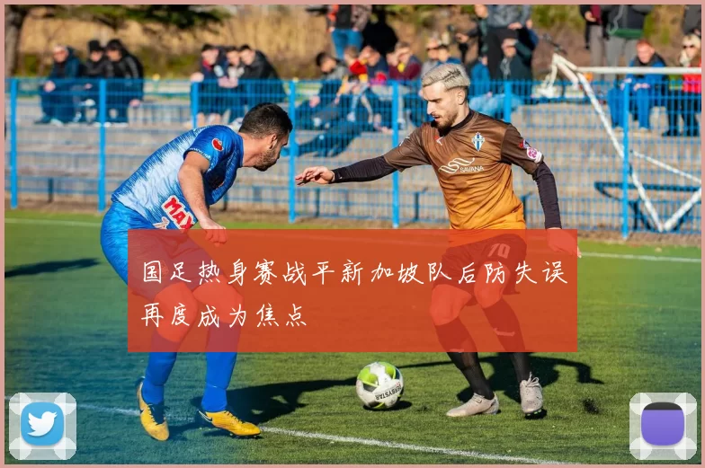 国足热身赛战平新加坡队后防失误再度成为焦点
