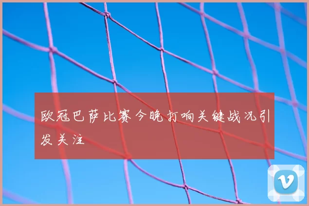 欧冠巴萨比赛今晚打响关键战况引发关注