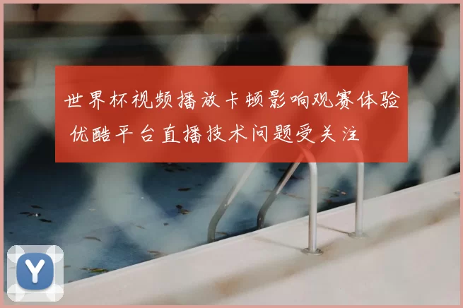世界杯视频播放卡顿影响观赛体验 优酷平台直播技术问题受关注