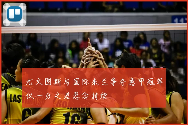 尤文图斯与国际米兰争夺意甲冠军仅一分之差悬念持续