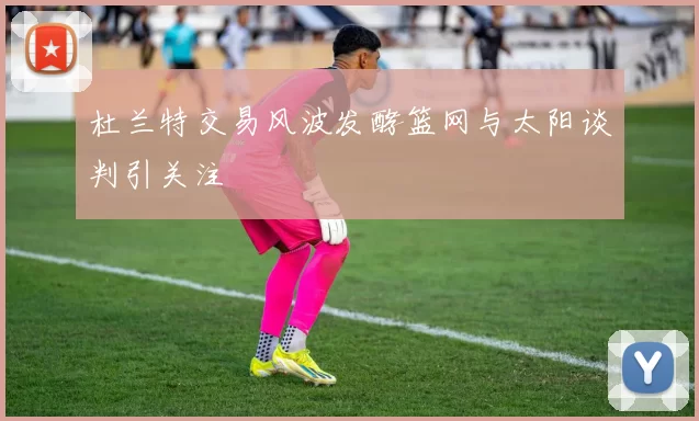 杜兰特交易风波发酵篮网与太阳谈判引关注