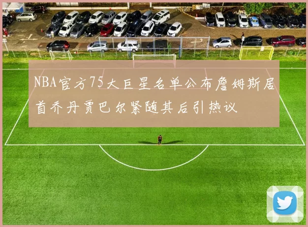 NBA官方75大巨星名单公布詹姆斯居首乔丹贾巴尔紧随其后引热议