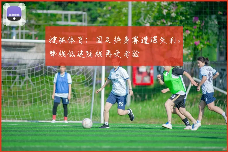 搜狐体育：国足热身赛遭遇失利，锋线低迷防线再受考验
