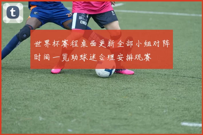 世界杯赛程桌面更新全部小组对阵时间一览助球迷合理安排观赛