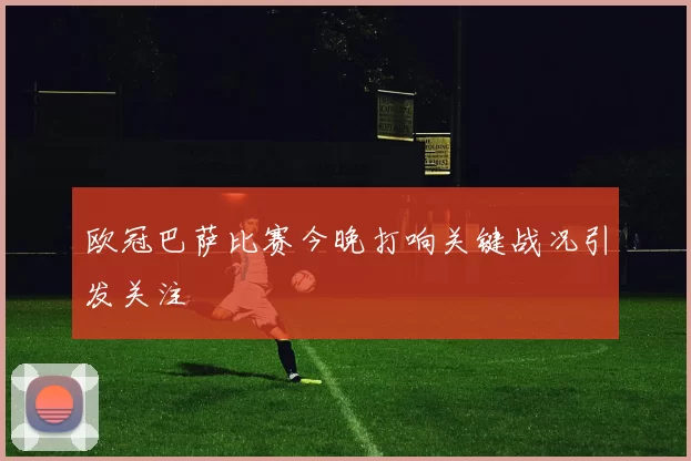 欧冠巴萨比赛今晚打响关键战况引发关注