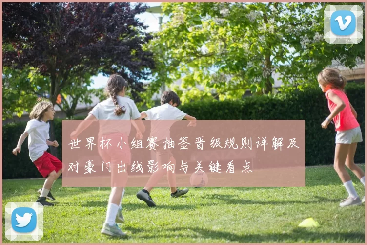 世界杯小组赛抽签晋级规则详解及对豪门出线影响与关键看点