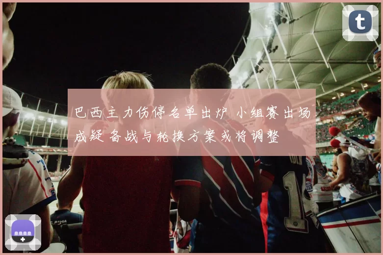 巴西主力伤停名单出炉 小组赛出场成疑 备战与轮换方案或将调整